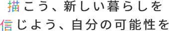 描こう、新しい暮らしを 信じよう、自分の可能性を